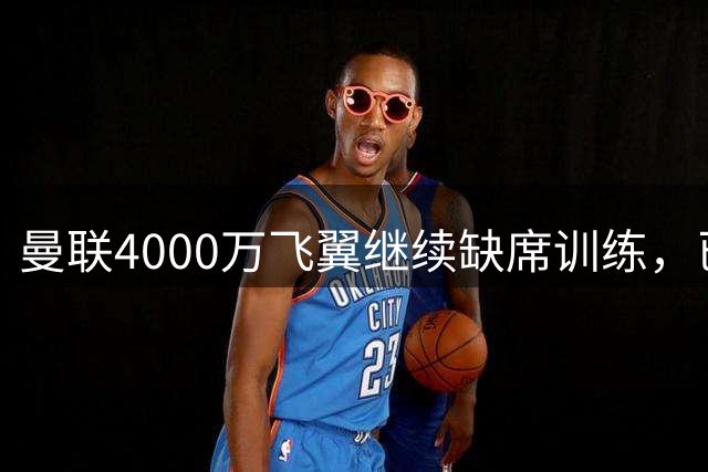 曼联4000万飞翼继续缺席训练，已无缘战埃弗顿！卡里克首发或不变